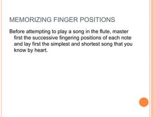 MEMORIZING FINGER POSITIONS
Before attempting to play a song in the flute, master
 first the successive fingering positions of each note
 and lay first the simplest and shortest song that you
 know by heart.
 