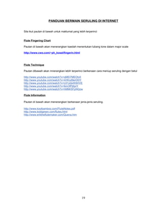 PANDUAN BERMAIN SERULING DI INTERNET
Sila ikut pautan di bawah untuk maklumat yang lebih terperinci
Flute Fingering Chart
Pautan di bawah akan menerangkan kaedah menentukan lubang tone dalam major scale
http://www.cwo.com/~ph_kosel/fingerin.html
Flute Technique
Pautan dibawah akan mnerangkan lebih terperinci berkenaan cara meniup seruling dengan betul
http://www.youtube.com/watch?v=qMEl7MEOtv0
http://www.youtube.com/watch?v=4rWod9erODY
http://www.youtube.com/watch?v=L61yQxW8HVE
http://www.youtube.com/watch?v=lkm3fPj6prY
http://www.youtube.com/watch?v=hMMrSFpNQzw
Flute Information
Pautan di bawah akan menerangkan berkenaan jenis-jenis seruling.
http://www.koolbamboo.com/FluteNotes.pdf
http://www.toddgreen.com/flutes.html
http://www.eriktheflutemaker.com/Quena.htm
19
 