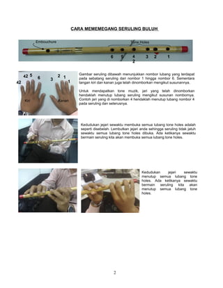 CARA MEMEMEGANG SERULING BULUH
2
Gambar seruling dibawah menunjukkan nombor lubang yang terdapat
pada sebatang seruling dari nombor 1 hingga nombor 6. Sementara
tangan kiri dan kanan juga telah dinomborkan mengikut susunannya.
Untuk mendapatkan tone muzik, jari yang telah dinomborkan
hendaklah menutup lubang seruling mengikut susunan nombornya.
Contoh jari yang di nomborkan 4 hendaklah menutup lubang nombor 4
pada seruling dan seterusnya.
12
3
42 5
6
Kiri Kanan
1234
2
56
Embouchure Tone Holes
Kedudukan jejari sewaktu membuka semua lubang tone holes adalah
seperti disebelah. Lembutkan jejari anda sehingga seruling tidak jatuh
sewaktu semua lubang tone holes dibuka. Ada ketikanya sewaktu
bermain seruling kita akan membuka semua lubang tone holes.
Kedudukan jejari sewaktu
menutup semua lubang tone
holes. Ada ketikanya sewaktu
bermain seruling kita akan
menutup semua lubang tone
holes.
142
 