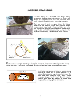 CARA MENIUP SERULING BULUH
5
kedudukan lubang mulut hendaklah selari dengan lubang
embouchure. Letakkan Lubang embouchure di bawah bibir
dengan 2/3 lubang embouchure ditutup oleh bibir bawah. Pada
ketika ini bentuk bibir adalah seperti kita hendap tersenyum.
Tiup agar separuh angin menghala keluar dari lubang
embouchure dan separuh darinya masuk kedalam lubang
(macam meniup mulut botol). Buka semua lubang tone holes
dan tiup perlahan-lahan dan panjang sehingga mengeluarkan
bunyi. Apabila bunyi telah stabil, cuba tutup lubang tone holes
mulai dari lubang nombor 6 perlahan-lahan hingga lubang 1.
Tip:
Sewaktu menutup lubang 2 dan lubang 1, anda perlu meniup dengan perlahan berbanding sewaktu meniup
dengan lubang 6, 5, 4 dan 3 untuk mengelakkan bunyi tone yang terhasil adalah di octave yang lebih tinggi.
Embouchure
Aliran angin
Keratan rentas
seruling
A
B B
Embouchure
Jumlah aliran angin perlulah dihalakan ke kawasan lubang
embouchure sahaja iaitu di kawsan bertanda ‘A’ di
sebelah. Sekiranya aliran angin tersasar ke kawasan ‘B’ ,
bunyi tone yang dihasilkan tidak ‘bersih’ kerana
bercampur dengan bunyi ‘hiisss’. Seboleh mungkin
sasarkan aliran angin ke kawasan ‘A’ sahaja untuk
mengahasilkan bunyi yang lunak dan ‘dalam’.
 