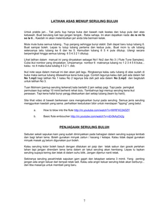 LATIHAN ASAS MENIUP SERULING BULUH
Untuk praktis jari... Tak perlu tiup hanya buka dari bawah naik keatas dan tutup pula dari atas
kebawah. Buat berulang kali tapi jangan tengok.. Raba sahaja. Ini akan dapatkan nada do re mi fa
so la ti... Kaedah ini akan melembutkan jari anda bila bermain kelak.
Mula mula buka semua lubang.. Tiup panjang sehingga bunyi stabil. Dah dapat baru tutup lubang 6.
Buat sampai boleh. Lepas tu tutup lubang pertama dan kedua pula.. Buat mcm tu utk lubang
seterusnya iaitu lubang ke 6 dan ke 5. Kemudian lubang 6 5 4 pula ditutup. Ulangi secara
berperingkat hingga semua lubnag 6 5 4 3 2 1 ditutup.
Lihat latihan dalam manual ini yang dinyatakan sebagai No1 No2 dan No 3 ( Flute Tune Samples).
Cuba ikut nombor yang dinyatakan. Umpamanya nombor 6 maknanya lubang no 1 2 3 4 5 6 buka...
kalau no 4 maka buka lubabg 4 3 2 1. dsb.
Ikut note saya dalam manual ini dan akan jadi lagu. Ringkasnya kalau satu lubang di atas sudah di
buka maka semua lubang dibawahnya kena buka juga. Contoh lagunya kalau dah jadi ada dalam fail
No 1.mp3 bagi latihan No 1 kalau No 2 lagunya bila dah jadi ada dalam No 2.mp3 dan begitulah
untuk latihan No 3.
Tuan Mohram (peniup seruling terkenal) kata berlatih 2 jam setiap pagi. Tapi pada peringkat
permulaan tiup setiap 10 minit berhenti rehat dulu. Tambahnya lagi meniup seruling kena ikut
perasaan. Tapi kena hafal bunyi yangg dikeluarkan dari setiap lubang (learn by hard).
Sila lihat video di bawah berkenaan cara mengeluarkan bunyi pada seruling. Semua jenis seruling
menggunkan kaedah yang sama. perhatikan kedudukan bibir untuk mendapan "lipping" yang betul.
a. How to blow into the flute http://m.youtube.com/watch?v=lWRFXC2kDZY
b. Basic flute emboucher http://m.youtube.com/watch?v=nEr0kAyCk2g
PENJAGAAN SERULING BULUH
Sebulan sekali sapukan kain yang sudah diminyakkan pada bahagian dalam seruling supaya lembab
dan bagi tahan lama. Boleh gunakan minyak zaitun / kacang / kelapa. Kalau tidak dapat gunakan
minyak masak yg belum digunakan pun boleh.
Kalau seruling kotor boleh basuh dengan dilalukan air paip dan letak sabun dan gosok perlahan
lahan tapi jangan direndam lama lama dalam air takut seruling akan kembang. Lepas tu lapkan
seruling supaya kering dan letak di dalam suhu bilik. Jangan dijemur nanti retak.
Sekiranya seruling pecah/retak sapukan gam gajah dan lekapkan selama 3 mimit. Yang penting
jangan ada angin keluar dari tempat retak tadi. Kalau ada angin keluar seruling tidak akan berbunyi...
dan tiba masanya untuk membeli yang baru.
7
 