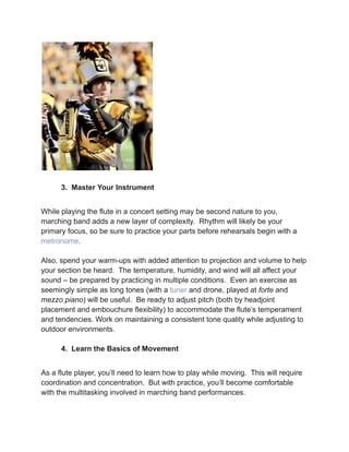 3. Master Your Instrument
While playing the flute in a concert setting may be second nature to you,
marching band adds a new layer of complexity. Rhythm will likely be your
primary focus, so be sure to practice your parts before rehearsals begin with a
metronome.
Also, spend your warm-ups with added attention to projection and volume to help
your section be heard. The temperature, humidity, and wind will all affect your
sound – be prepared by practicing in multiple conditions. Even an exercise as
seemingly simple as long tones (with a tuner and drone, played at forte and
mezzo piano) will be useful. Be ready to adjust pitch (both by headjoint
placement and embouchure flexibility) to accommodate the flute’s temperament
and tendencies. Work on maintaining a consistent tone quality while adjusting to
outdoor environments.
4. Learn the Basics of Movement
As a flute player, you’ll need to learn how to play while moving. This will require
coordination and concentration. But with practice, you’ll become comfortable
with the multitasking involved in marching band performances.
 