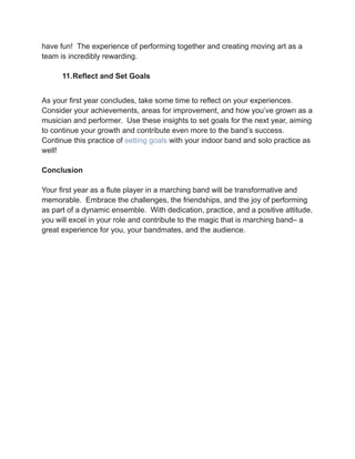 have fun! The experience of performing together and creating moving art as a
team is incredibly rewarding.
11.Reflect and Set Goals
As your first year concludes, take some time to reflect on your experiences.
Consider your achievements, areas for improvement, and how you’ve grown as a
musician and performer. Use these insights to set goals for the next year, aiming
to continue your growth and contribute even more to the band’s success.
Continue this practice of setting goals with your indoor band and solo practice as
well!
Conclusion
Your first year as a flute player in a marching band will be transformative and
memorable. Embrace the challenges, the friendships, and the joy of performing
as part of a dynamic ensemble. With dedication, practice, and a positive attitude,
you will excel in your role and contribute to the magic that is marching band– a
great experience for you, your bandmates, and the audience.
 