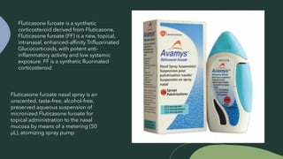 Fluticasone furoate nasal spray is an
unscented, taste-free, alcohol-free,
preserved aqueous suspension of
micronized Fluticasone furoate for
topical administration to the nasal
mucosa by means of a metering (50
μL), atomizing spray pump
Fluticasone furoate is a synthetic
corticosteroid derived from Fluticasone,
Fluticasone furoate (FF) is a new, topical,
intranasal, enhanced-affinity Trifluorinated
Glucocorticoids, with potent anti-
inflammatory activity and low systemic
exposure. FF is a synthetic fluorinated
corticosteroid
 