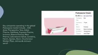 Key companies operating in the global
Fluticasone market include _ GSK,
Aciex Therapeutics, Teva, Adare
Pharma, OptiNose, Eupraxia Pharma,
Innoviva, Adamis Pharma, Merz
Pharma, Laboratorios Salvat, Cantabria,
Hanmi, Apotex, Akorn, Ocumension
Market, Pfizer, Johnson& Johnson
sanofi
 