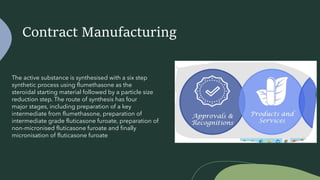 Contract Manufacturing
The active substance is synthesised with a six step
synthetic process using flumethasone as the
steroidal starting material followed by a particle size
reduction step. The route of synthesis has four
major stages, including preparation of a key
intermediate from flumethasone, preparation of
intermediate grade fluticasone furoate, preparation of
non-micronised fluticasone furoate and finally
micronisation of fluticasone furoate
 