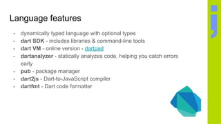 Language features
- dynamically typed language with optional types
- dart SDK - includes libraries & command-line tools
- dart VM - online version - dartpad
- dartanalyzer - statically analyzes code, helping you catch errors
early
- pub - package manager
- dart2js - Dart-to-JavaScript compiler
- dartfmt - Dart code formatter
 