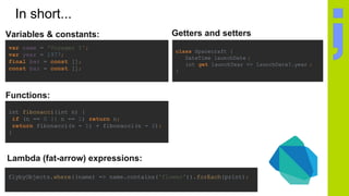 In short...
Getters and setters
class Spacecraft {
DateTime launchDate ;
int get launchYear => launchDate?.year ;
}
flybyObjects.where((name) => name.contains('flower')).forEach(print);
Lambda (fat-arrow) expressions:
Variables & constants:
var name = 'Voyager I';
var year = 1977;
final bar = const [];
const baz = const [];
Functions:
int fibonacci(int n) {
if (n == 0 || n == 1) return n;
return fibonacci(n - 1) + fibonacci(n - 2);
}
 