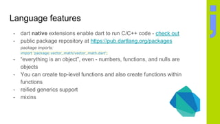 Language features
- dart native extensions enable dart to run C/C++ code - check out
- public package repository at https://pub.dartlang.org/packages
package imports:
import 'package:vector_math/vector_math.dart';
- “everything is an object”, even - numbers, functions, and nulls are
objects
- You can create top-level functions and also create functions within
functions
- reified generics support
- mixins
 