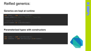 Reified generics:
Generics are kept at runtime
var names = new List<String>();
names.addAll(['Seth', 'Kathy', 'Lars']);
//check at runtime
print(names is List<String>);
Parameterized types with constructors
var names = new List<String>();
var nameSet = new Set<String>.from(names);
 