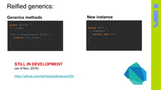 Reified generics:
Generics methods
class Foo<E> {
E _item;
<T> T transform(T fn(E)) {
return fn(_item);
}
}
STILL IN DEVELOPMENT
(as of Nov, 2016)
https://github.com/dart-lang/sdk/issues/254
class B<C> {
C create() {
return new C();
}
}
New instance
 