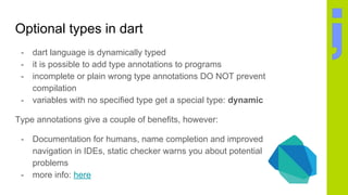 Optional types in dart
- dart language is dynamically typed
- it is possible to add type annotations to programs
- incomplete or plain wrong type annotations DO NOT prevent
compilation
- variables with no specified type get a special type: dynamic
Type annotations give a couple of benefits, however:
- Documentation for humans, name completion and improved
navigation in IDEs, static checker warns you about potential
problems
- more info: here
 