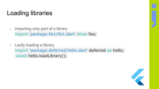Loading libraries
- Importing only part of a library
import 'package:lib1/lib1.dart' show foo;
- Lazily loading a library
import 'package:deferred/hello.dart' deferred as hello;
await hello.loadLibrary();
 