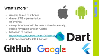 What’s more?
- material design on iPhones
- drawer, FAB implementation
on iPhones
- change iphone/android behaviour style dynamically
- iPhone navigation style on Android
- hot reload of classes
https://www.youtube.com/watch?v=iPlPk43RbpA
- AOT compilation for iOS & Android
 