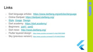 Links
- Dart language articles: https://www.dartlang.org/articles/language
- Online Dartpad: https://dartpad.dartlang.org/
- Style, Usage, Design
- Dart academy: https://dart.academy/
- Beginners: part1, part2
- Dart news: http://news.dartlang.org/
- Flutter layered design: https://www.youtube.com/watch?v=dkyY9WCGMi0
- Sky (previous version): https://www.youtube.com/watch?v=PnIWl33YMwA
 