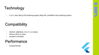 Technology
- C, C++, Dart, Skia (a 2D rendering engine), Mojo IPC, and Blink’s text rendering system
Compatibility
- Android: Jelly Bean, v16, 4.1.x or newer,
- iPhone: iOS 8 or newer
- emulator /simulator
Performance
- constant 60 fps
 