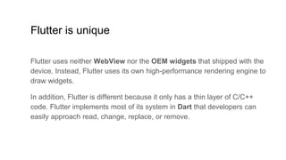 Flutter is unique
Flutter uses neither WebView nor the OEM widgets that shipped with the
device. Instead, Flutter uses its own high-performance rendering engine to
draw widgets.
In addition, Flutter is different because it only has a thin layer of C/C++
code. Flutter implements most of its system in Dart that developers can
easily approach read, change, replace, or remove.
 