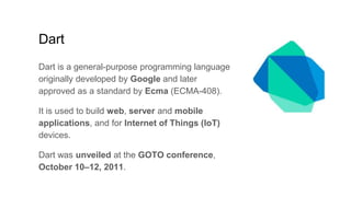 Dart
Dart is a general-purpose programming language
originally developed by Google and later
approved as a standard by Ecma (ECMA-408).
It is used to build web, server and mobile
applications, and for Internet of Things (IoT)
devices.
Dart was unveiled at the GOTO conference,
October 10–12, 2011.
 
