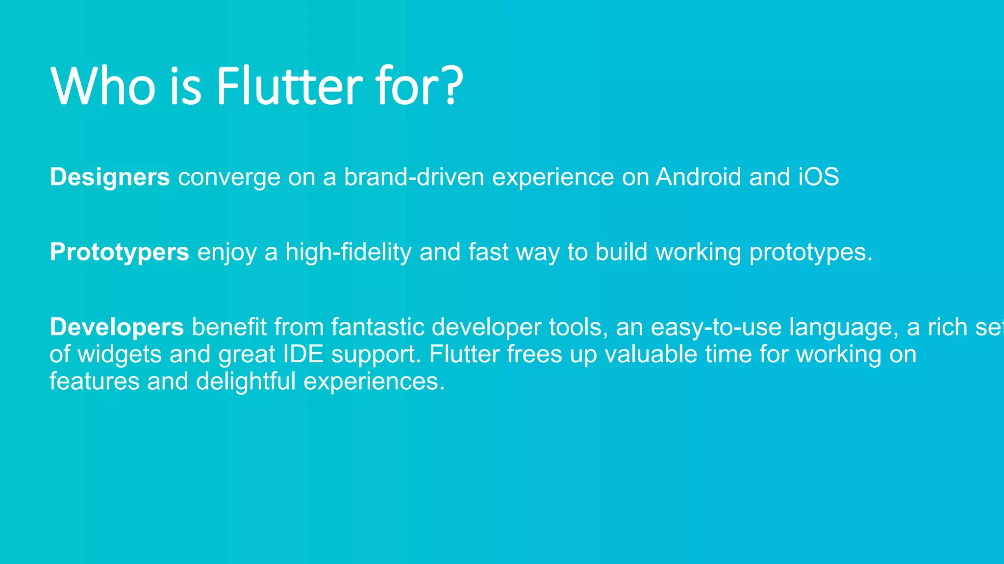 Who is Flutter for?
Designers converge on a brand-driven experience on Android and iOS
Prototypers enjoy a high-fidelity and fast way to build working prototypes.
Developers benefit from fantastic developer tools, an easy-to-use language, a rich set
of widgets and great IDE support. Flutter frees up valuable time for working on
features and delightful experiences.
 