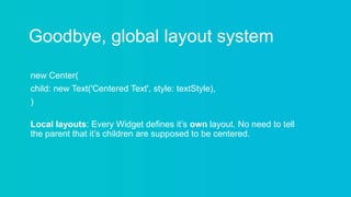 Goodbye, global layout system
new Center(
child: new Text('Centered Text', style: textStyle),
)
Local layouts: Every Widget defines it’s own layout. No need to tell
the parent that it’s children are supposed to be centered.
 