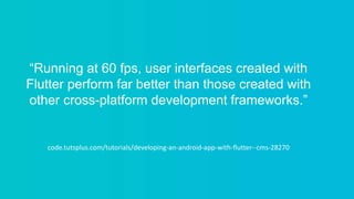 “Running at 60 fps, user interfaces created with
Flutter perform far better than those created with
other cross-platform development frameworks.”
code.tutsplus.com/tutorials/developing-an-android-app-with-flutter--cms-28270
 