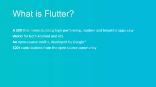 What is Flutter?
A SDK that makes building high-performing, modern and beautiful apps easy
Works for both Android and iOS
An open-source toolkit, developed by Google*
100+ contributions from the open source community
 
