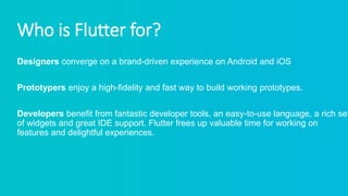 Who is Flutter for?
Designers converge on a brand-driven experience on Android and iOS
Prototypers enjoy a high-fidelity and fast way to build working prototypes.
Developers benefit from fantastic developer tools, an easy-to-use language, a rich set
of widgets and great IDE support. Flutter frees up valuable time for working on
features and delightful experiences.
 