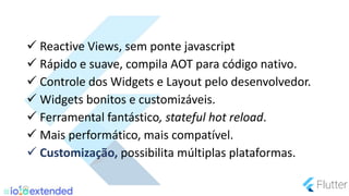  Reactive Views, sem ponte javascript
 Rápido e suave, compila AOT para código nativo.
 Controle dos Widgets e Layout pelo desenvolvedor.
 Widgets bonitos e customizáveis.
 Ferramental fantástico, stateful hot reload.
 Mais performático, mais compatível.
 Customização, possibilita múltiplas plataformas.
 