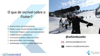  Reactive Views, sem ponte javascript
 Rápido e suave, compila AOT para código nativo.
 Controle dos Widgets e Layout pelo desenvolvedor.
 Widgets bonitos e customizáveis.
 Ferramental fantástico, stateful hot reload.
 Mais performático, mais compatível.
 Customização, possibilita múltiplas plataformas.
O que de incrível sobre o
Flutter?
@wiliambuzatto
wiliambuzatto@gmail.com
medium.com/@wiliambuzatto
 