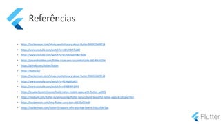Referências
• https://hackernoon.com/whats-revolutionary-about-flutter-946915b09514
• https://www.youtube.com/watch?v=n3FLHWF7UgM
• https://www.youtube.com/watch?v=VUiVkDpikDI&t=304s
• https://proandroiddev.com/flutter-from-zero-to-comfortable-6b1d6b2d20e
• https://github.com/flutter/flutter
• https://flutter.io/
• https://hackernoon.com/whats-revolutionary-about-flutter-946915b09514
• https://www.youtube.com/watch?v=RS36gBEp8OI
• https://www.youtube.com/watch?v=rXiWXWV1Ht4
• https://br.udacity.com/course/build-native-mobile-apps-with-flutter--ud905
• https://medium.com/flutter-io/announcing-flutter-beta-1-build-beautiful-native-apps-dc142aea74c0
• https://hackernoon.com/why-flutter-uses-dart-dd635a054ebf
• https://hackernoon.com/flutter-5-reasons-why-you-may-love-it-55021fdbf1aa
 