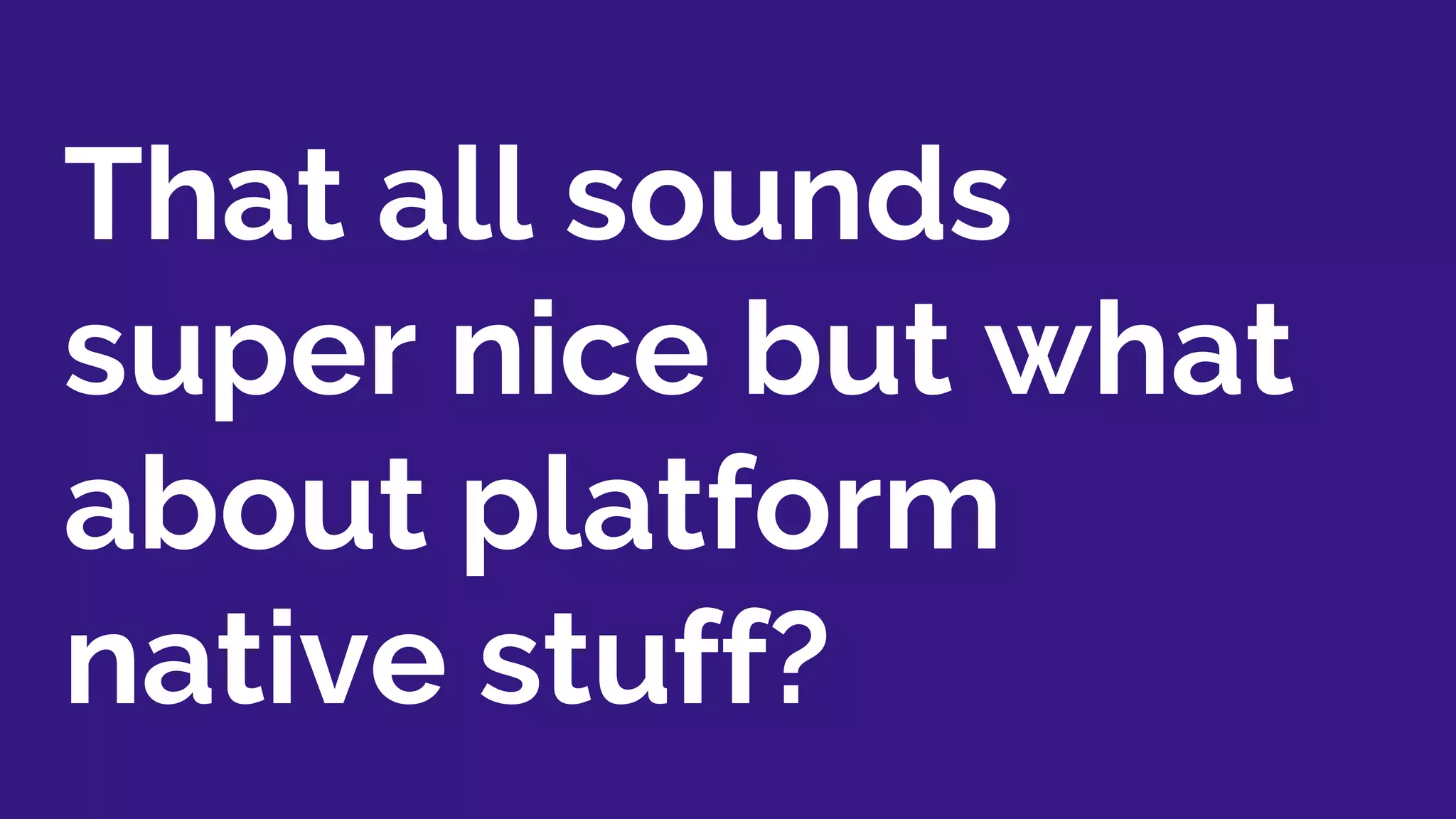 That all sounds
super nice but what
about platform
native stuff?
 