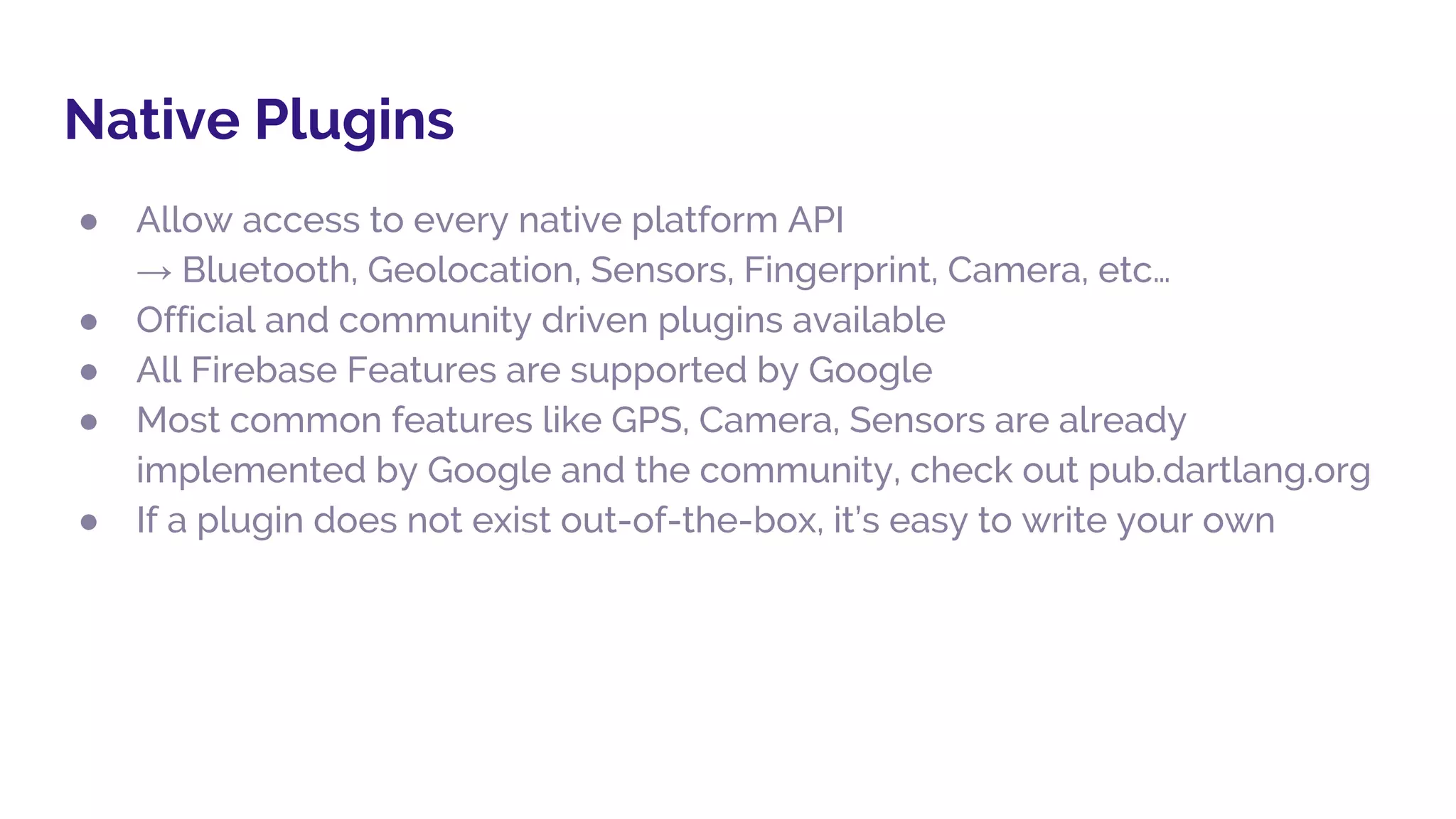 Native Plugins
● Allow access to every native platform API
→ Bluetooth, Geolocation, Sensors, Fingerprint, Camera, etc…
● Official and community driven plugins available
● All Firebase Features are supported by Google
● Most common features like GPS, Camera, Sensors are already
implemented by Google and the community, check out pub.dartlang.org
● If a plugin does not exist out-of-the-box, it’s easy to write your own
 