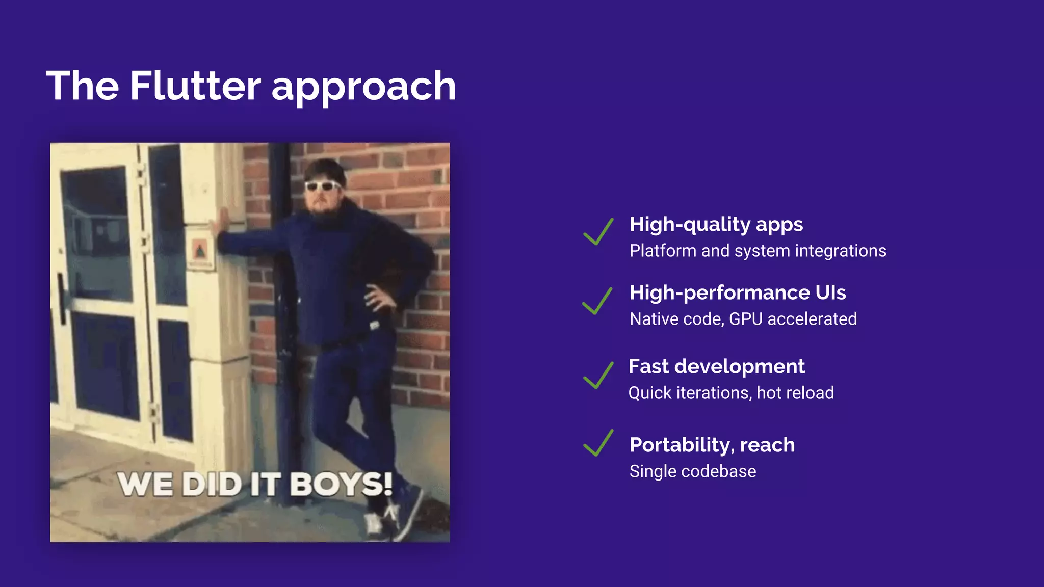 The Flutter approach
Fast development
Quick iterations, hot reload
High-quality apps
Platform and system integrations
High-performance UIs
Native code, GPU accelerated
Portability, reach
Single codebase
 