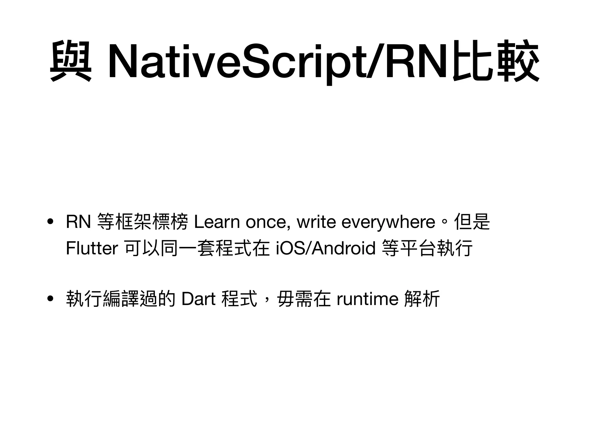 與 NativeScript/RN比較
• RN 等框架標榜 Learn once, write everywhere。但是
Flutter 可以同⼀套程式在 iOS/Android 等平台執⾏

• 執⾏編譯過的 Dart 程式，毋需在 runtime 解析
 