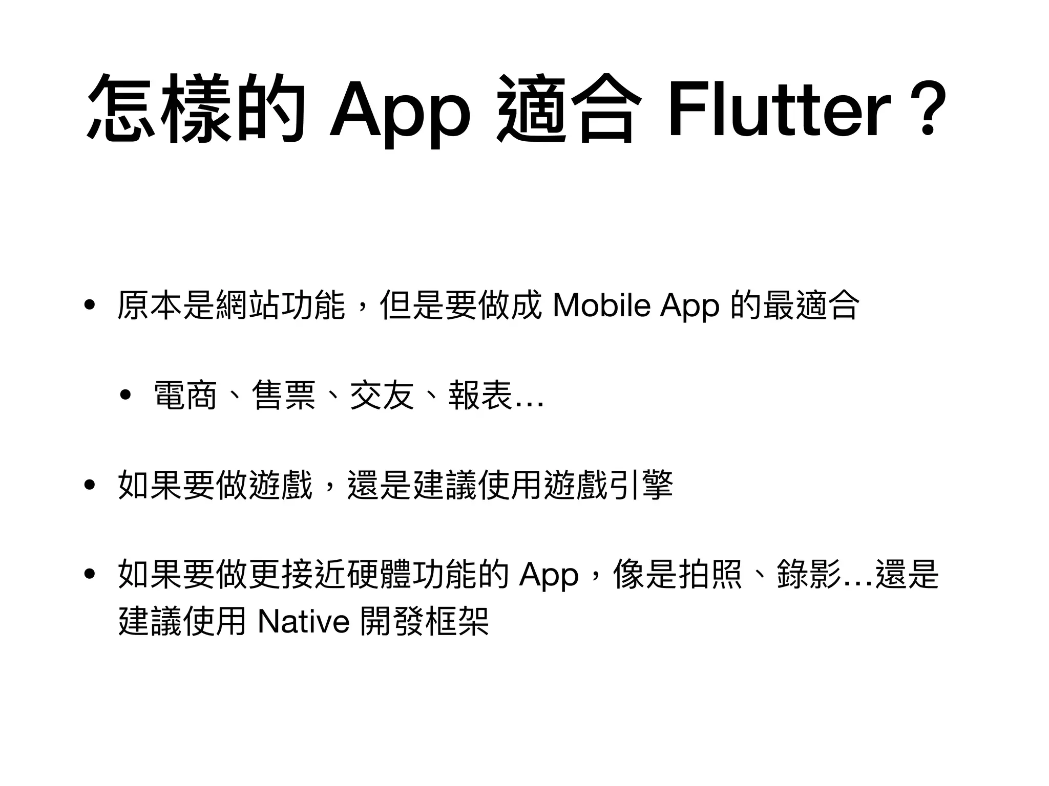 怎樣的 App 適合 Flutter？
• 原本是網站功能，但是要做成 Mobile App 的最適合

• 電商、售票、交友、報表…

• 如果要做遊戲，還是建議使⽤遊戲引擎

• 如果要做更接近硬體功能的 App，像是拍照、錄影…還是
建議使⽤ Native 開發框架
 