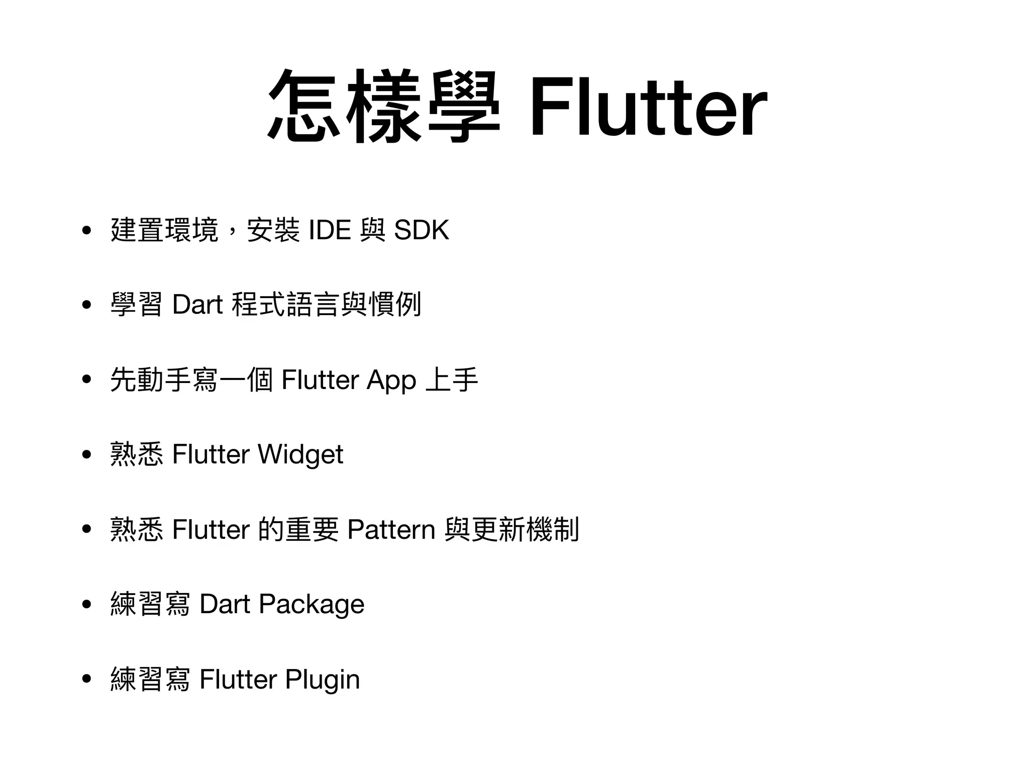 怎樣學 Flutter
• 建置環境，安裝 IDE 與 SDK

• 學習 Dart 程式語⾔與慣例

• 先動⼿寫⼀個 Flutter App 上⼿

• 熟悉 Flutter Widget

• 熟悉 Flutter 的重要 Pattern 與更新機制

• 練習寫 Dart Package

• 練習寫 Flutter Plugin
 