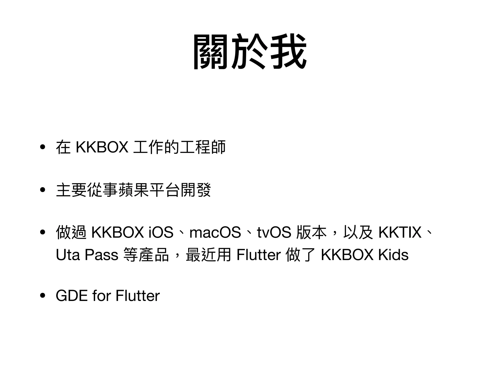 關於我
• 在 KKBOX ⼯作的⼯程師

• 主要從事蘋果平台開發

• 做過 KKBOX iOS、macOS、tvOS 版本，以及 KKTIX、
Uta Pass 等產品，最近⽤ Flutter 做了 KKBOX Kids

• GDE for Flutter
 