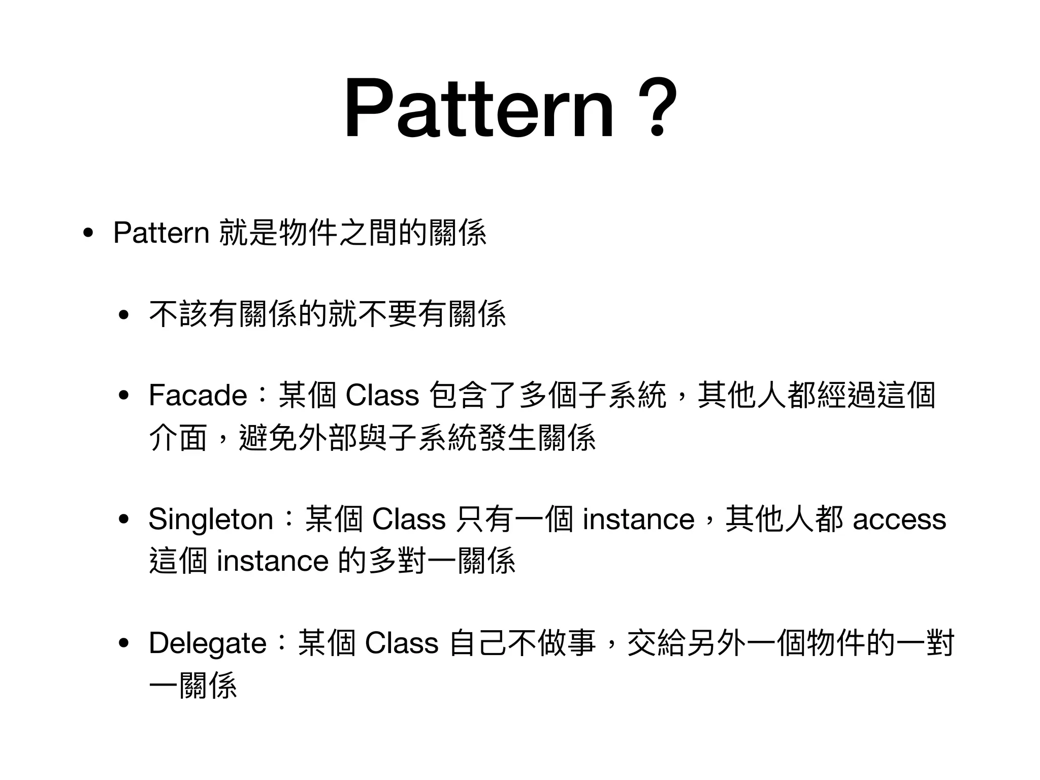 Pattern？
• Pattern 就是物件之間的關係

• 不該有關係的就不要有關係

• Facade：某個 Class 包含了多個⼦系統，其他⼈都經過這個
介⾯，避免外部與⼦系統發⽣關係

• Singleton：某個 Class 只有⼀個 instance，其他⼈都 access
這個 instance 的多對⼀關係

• Delegate：某個 Class ⾃⼰不做事，交給另外⼀個物件的⼀對
⼀關係
 