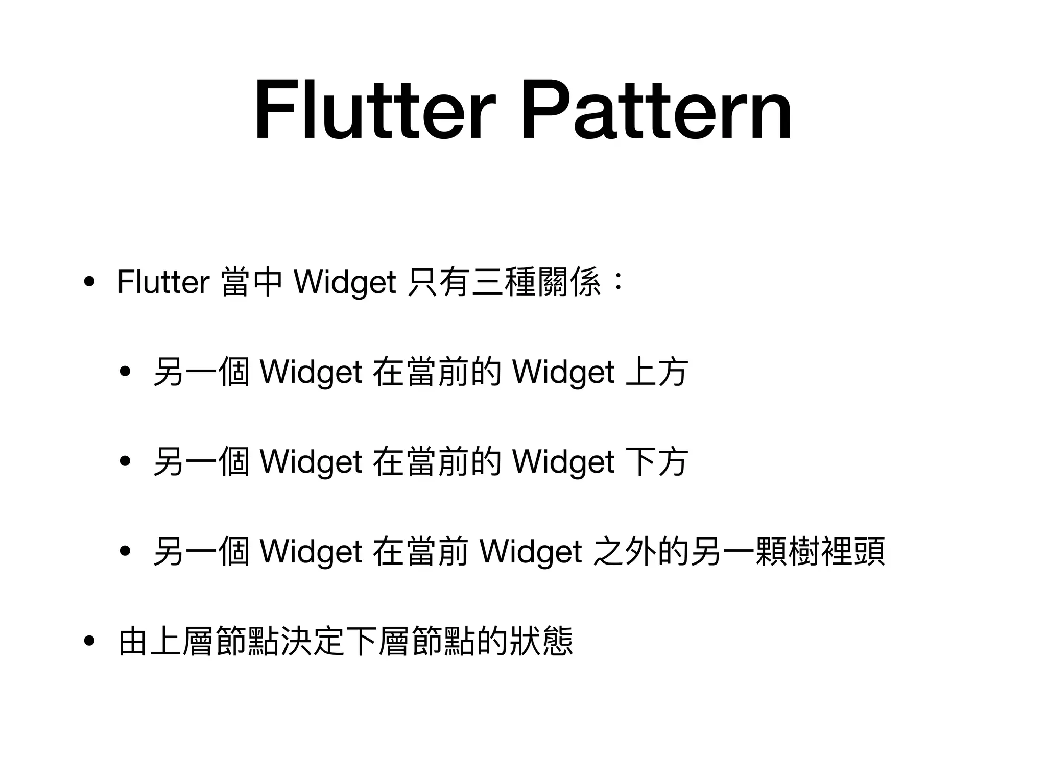 Flutter Pattern
• Flutter 當中 Widget 只有三種關係：

• 另⼀個 Widget 在當前的 Widget 上⽅

• 另⼀個 Widget 在當前的 Widget 下⽅

• 另⼀個 Widget 在當前 Widget 之外的另⼀顆樹裡頭

• 由上層節點決定下層節點的狀態
 