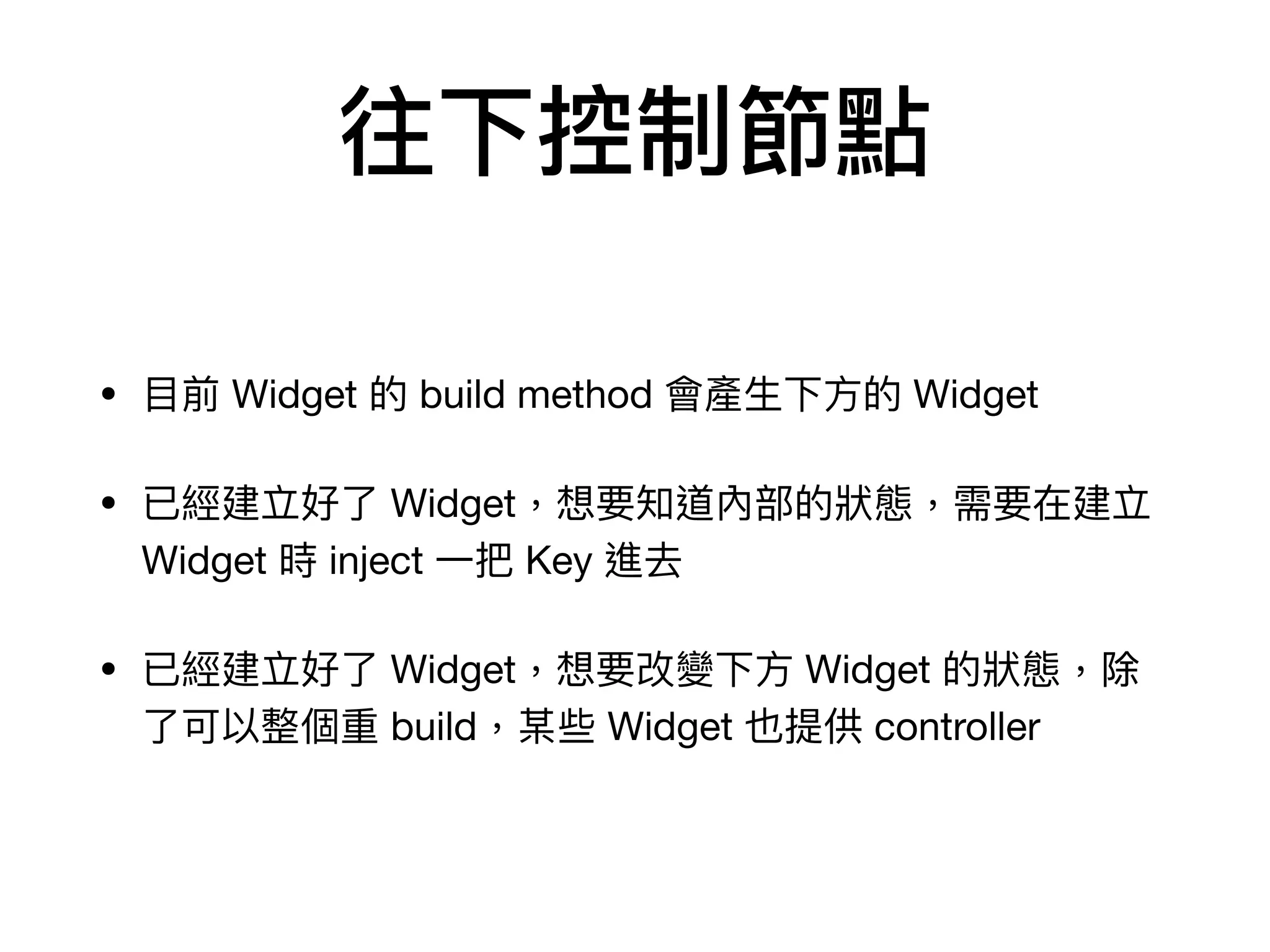 往下控制節點
• ⽬前 Widget 的 build method 會產⽣下⽅的 Widget

• 已經建立好了 Widget，想要知道內部的狀態，需要在建立
Widget 時 inject ⼀把 Key 進去

• 已經建立好了 Widget，想要改變下⽅ Widget 的狀態，除
了可以整個重 build，某些 Widget 也提供 controller
 