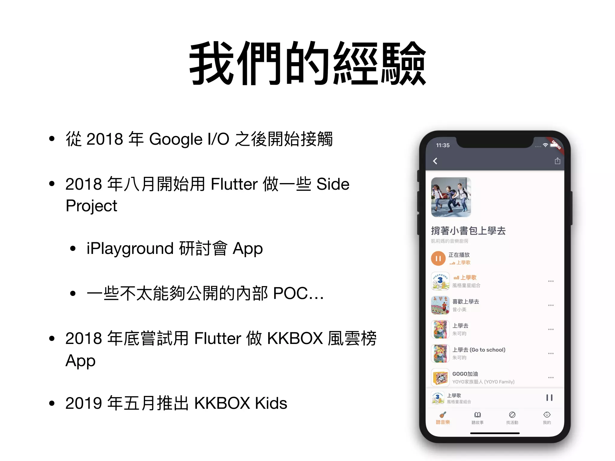 我們的經驗
• 從 2018 年 Google I/O 之後開始接觸

• 2018 年八⽉開始⽤ Flutter 做⼀些 Side
Project

• iPlayground 研討會 App

• ⼀些不太能夠公開的內部 POC…

• 2018 年底嘗試⽤ Flutter 做 KKBOX 風雲榜
App

• 2019 年五⽉推出 KKBOX Kids
 