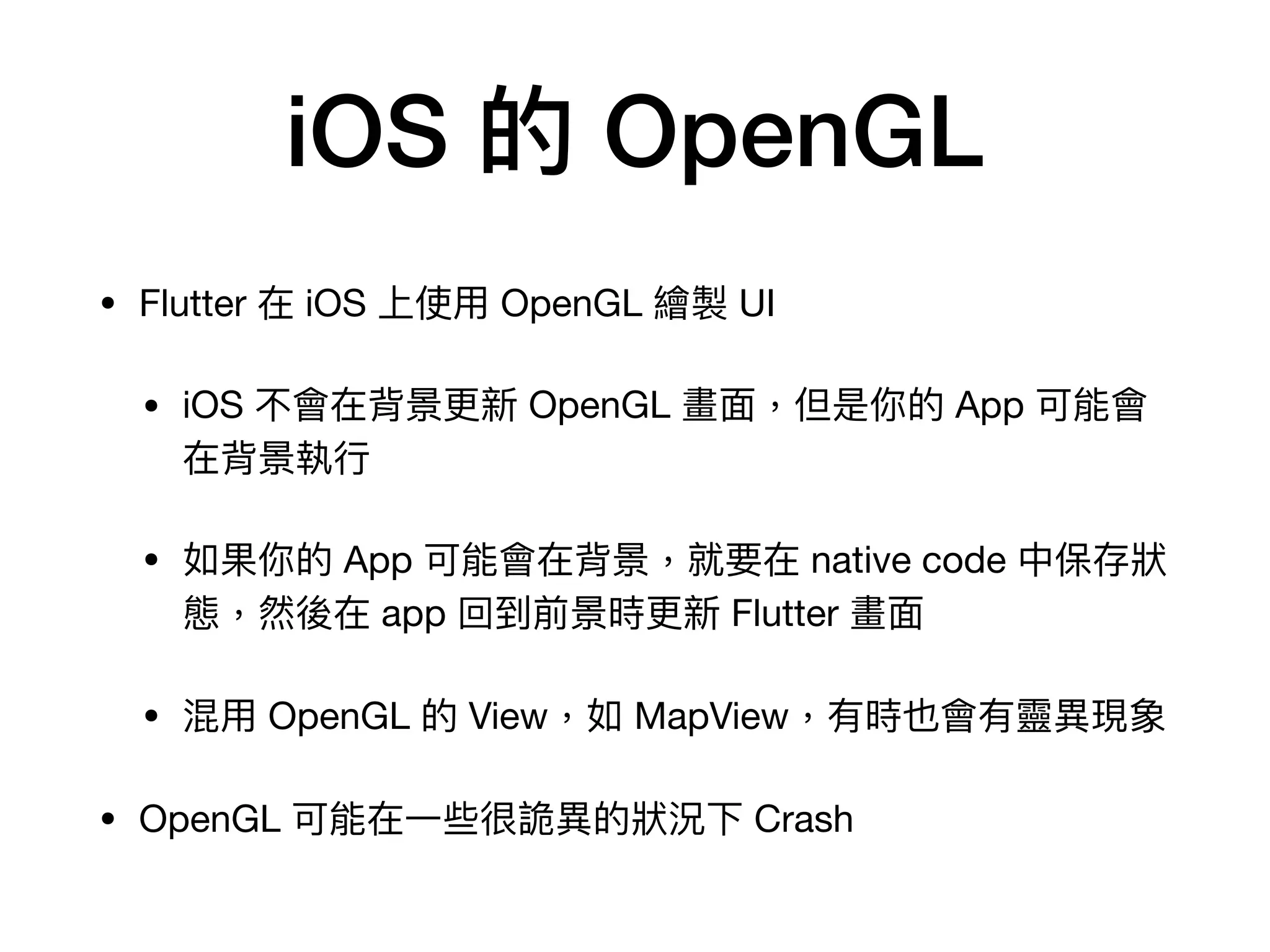 iOS 的 OpenGL
• Flutter 在 iOS 上使⽤ OpenGL 繪製 UI

• iOS 不會在背景更新 OpenGL 畫⾯，但是你的 App 可能會
在背景執⾏

• 如果你的 App 可能會在背景，就要在 native code 中保存狀
態，然後在 app 回到前景時更新 Flutter 畫⾯

• 混⽤ OpenGL 的 View，如 MapView，有時也會有靈異現象

• OpenGL 可能在⼀些很詭異的狀況下 Crash
 