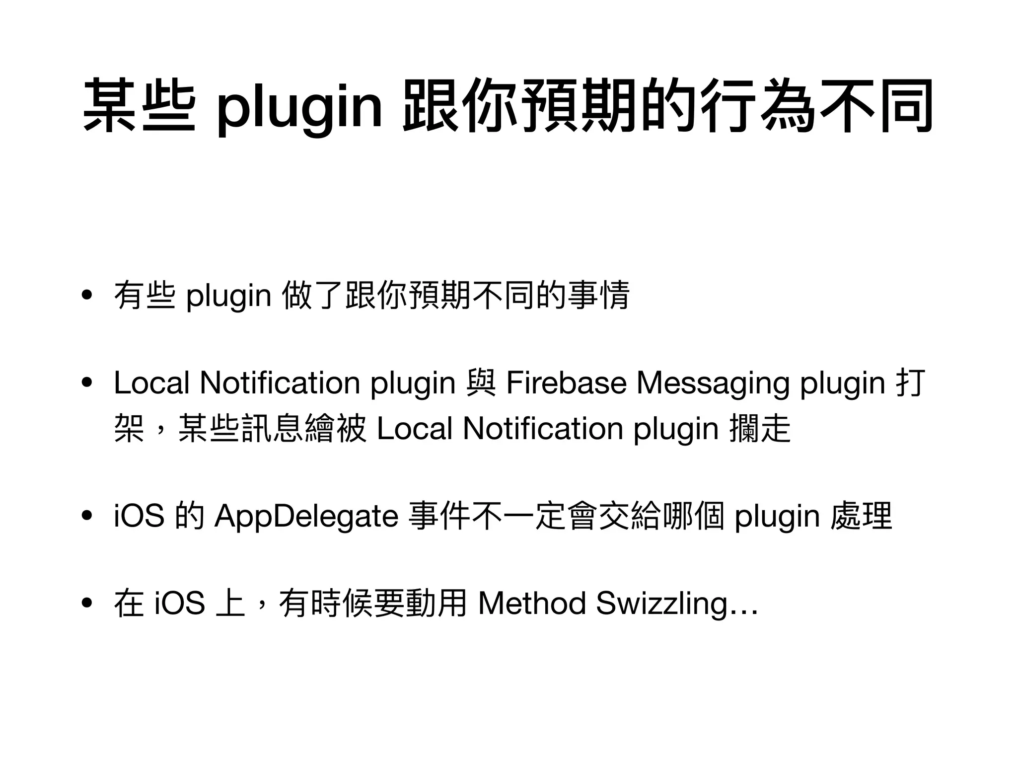 某些 plugin 跟你預期的⾏為不同
• 有些 plugin 做了跟你預期不同的事情

• Local Notiﬁcation plugin 與 Firebase Messaging plugin 打
架，某些訊息繪被 Local Notiﬁcation plugin 攔走

• iOS 的 AppDelegate 事件不⼀定會交給哪個 plugin 處理

• 在 iOS 上，有時候要動⽤ Method Swizzling…
 
