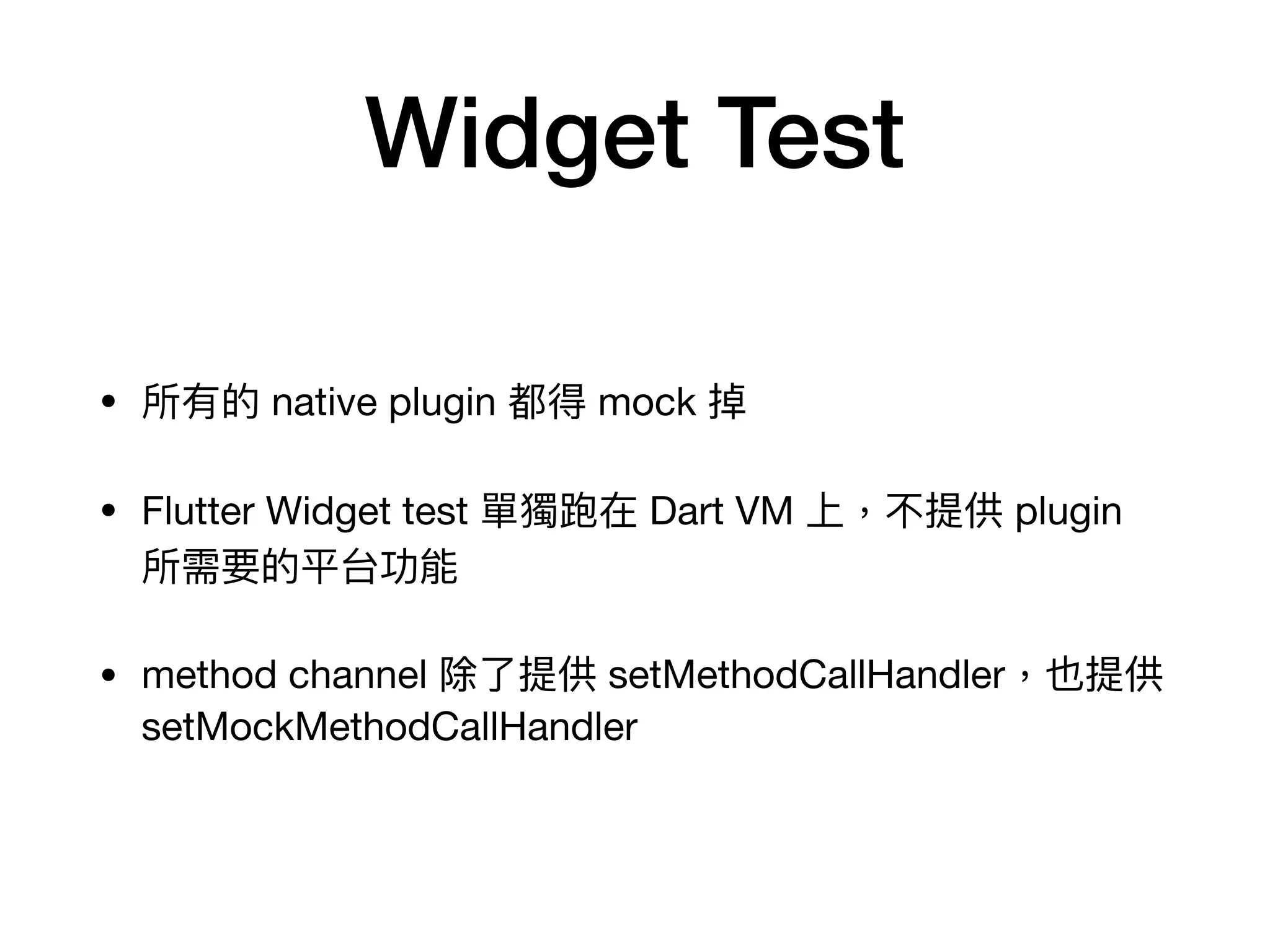 Widget Test
• 所有的 native plugin 都得 mock 掉

• Flutter Widget test 單獨跑在 Dart VM 上，不提供 plugin
所需要的平台功能

• method channel 除了提供 setMethodCallHandler，也提供
setMockMethodCallHandler
 