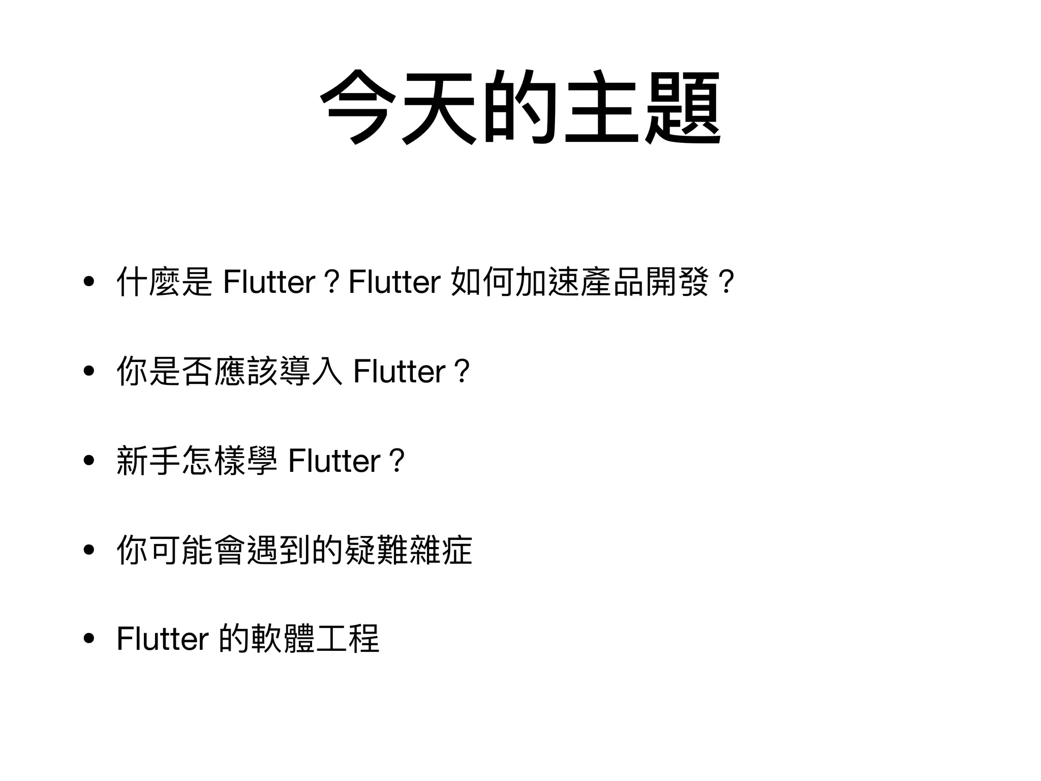 今天的主題
• 什麼是 Flutter？Flutter 如何加速產品開發？

• 你是否應該導入 Flutter？

• 新⼿怎樣學 Flutter？

• 你可能會遇到的疑難雜症

• Flutter 的軟體⼯程
 