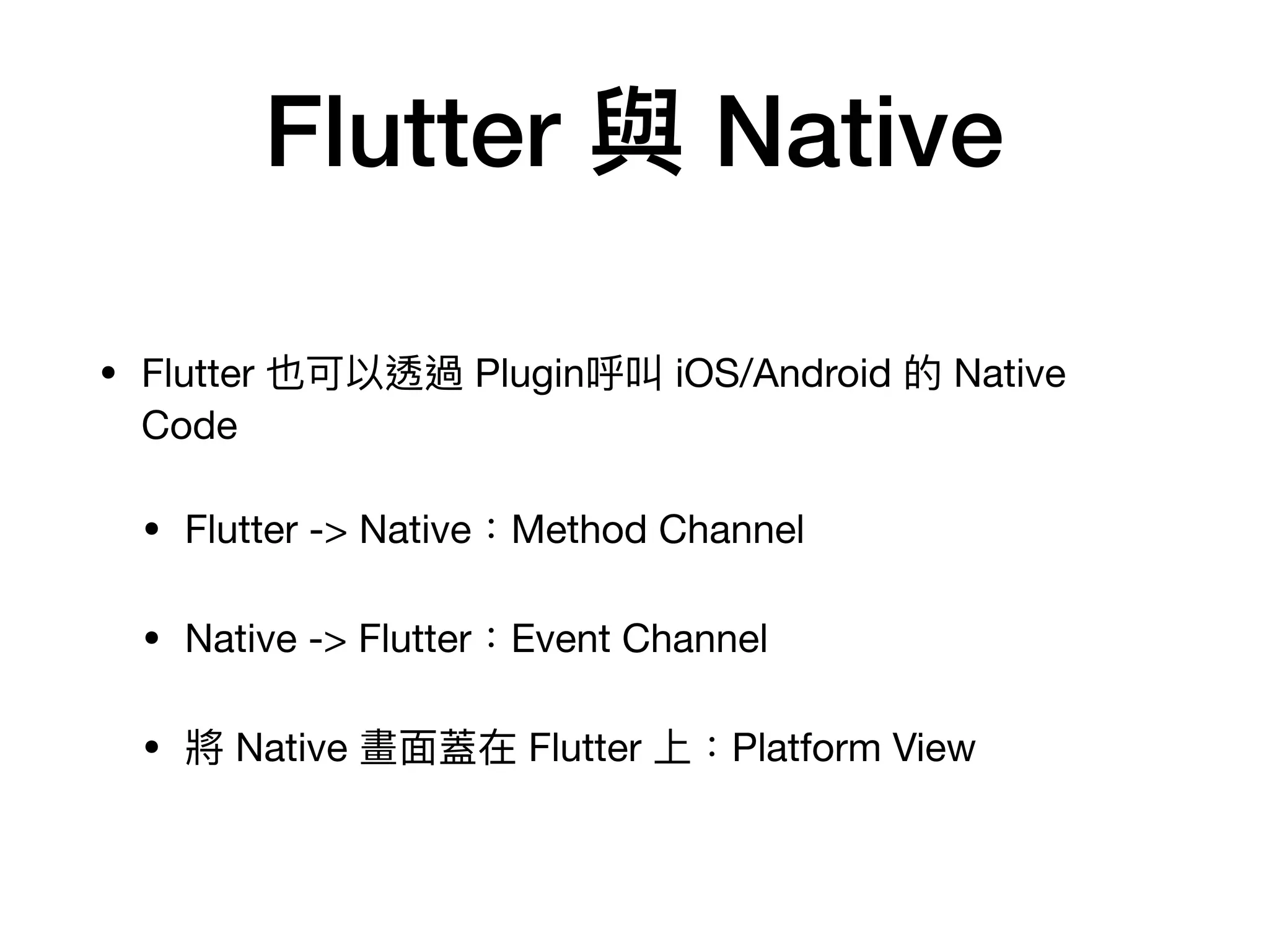 Flutter 與 Native
• Flutter 也可以透過 Plugin呼叫 iOS/Android 的 Native
Code

• Flutter -> Native：Method Channel

• Native -> Flutter：Event Channel

• 將 Native 畫⾯蓋在 Flutter 上：Platform View
 