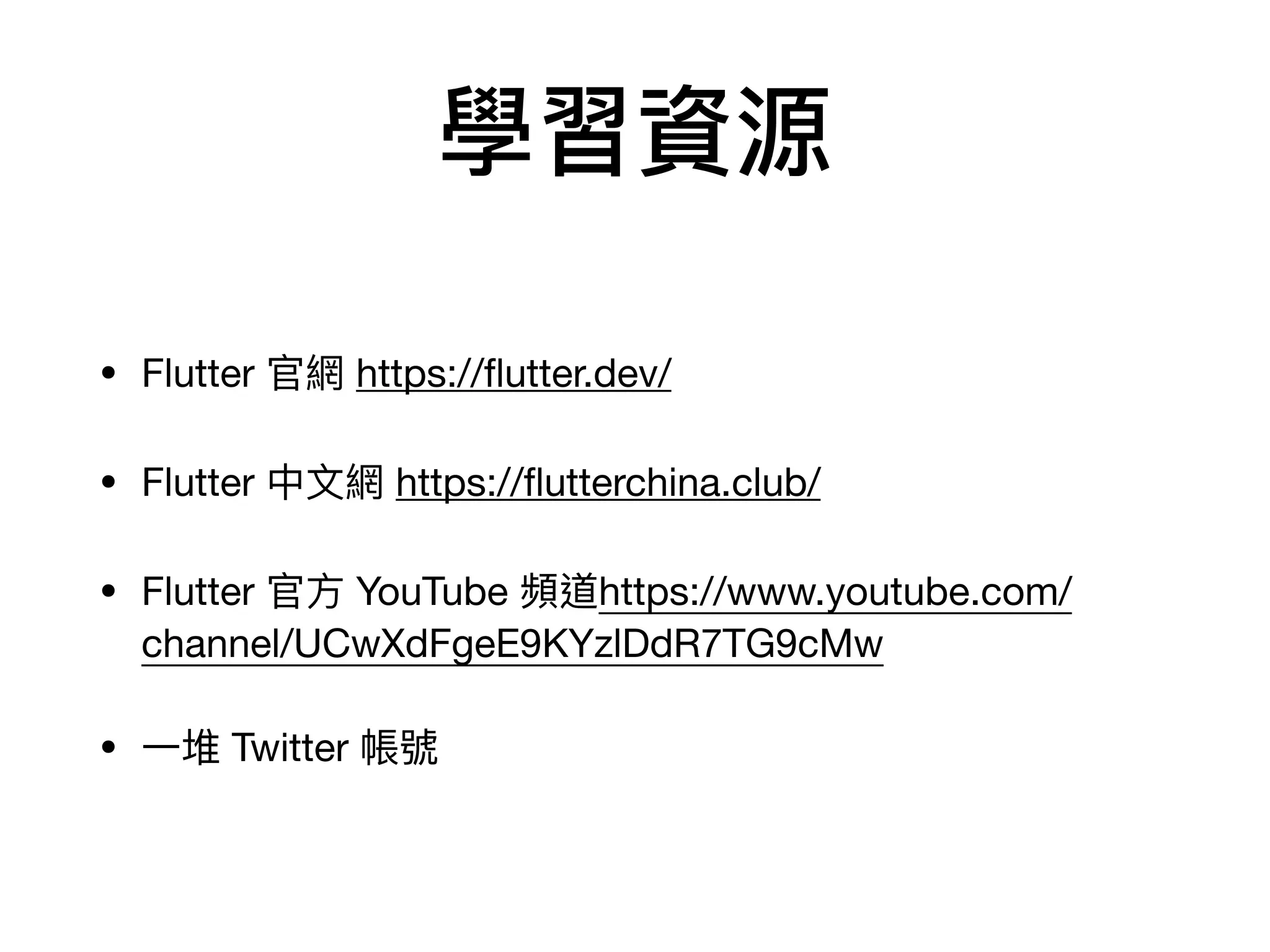 學習資源
• Flutter 官網 https://ﬂutter.dev/

• Flutter 中⽂網 https://ﬂutterchina.club/

• Flutter 官⽅ YouTube 頻道https://www.youtube.com/
channel/UCwXdFgeE9KYzlDdR7TG9cMw

• ⼀堆 Twitter 帳號
 