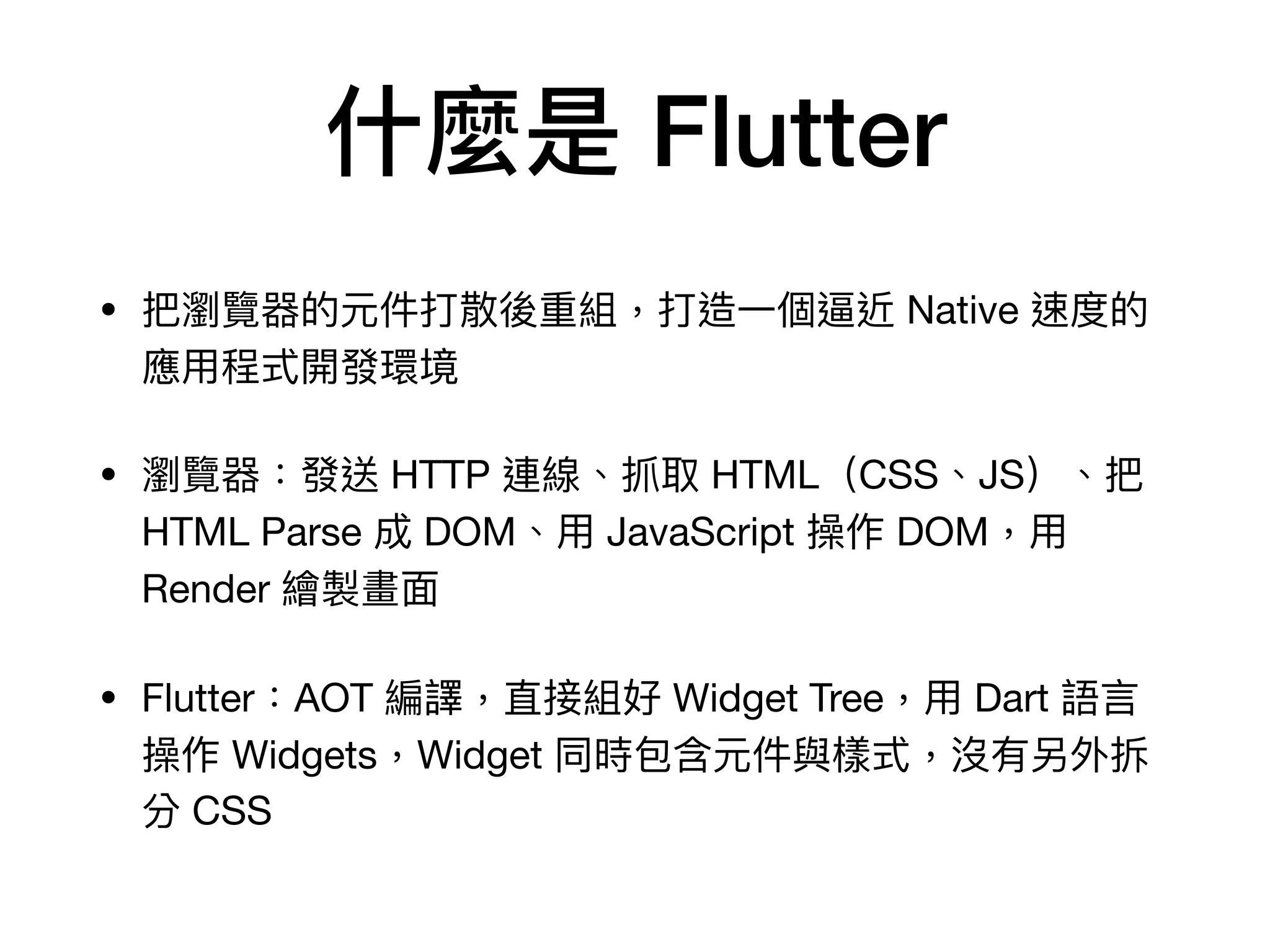 什麼是 Flutter
• 把瀏覽器的元件打散後重組，打造⼀個逼近 Native 速度的
應⽤程式開發環境

• 瀏覽器：發送 HTTP 連線、抓取 HTML（CSS、JS）、把
HTML Parse 成 DOM、⽤ JavaScript 操作 DOM，⽤
Render 繪製畫⾯

• Flutter：AOT 編譯，直接組好 Widget Tree，⽤ Dart 語⾔
操作 Widgets，Widget 同時包含元件與樣式，沒有另外拆
分 CSS
 