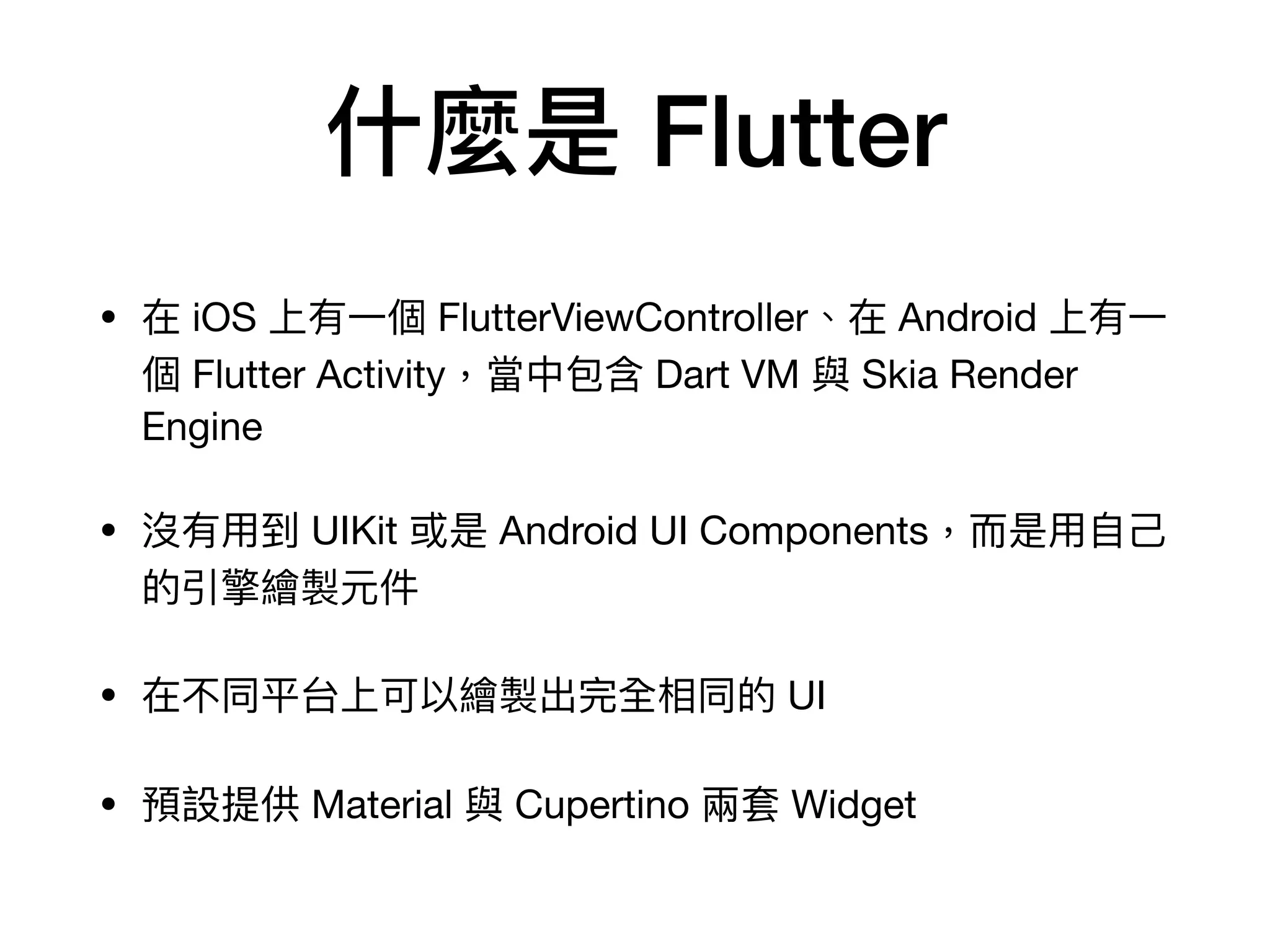 什麼是 Flutter
• 在 iOS 上有⼀個 FlutterViewController、在 Android 上有⼀
個 Flutter Activity，當中包含 Dart VM 與 Skia Render
Engine

• 沒有⽤到 UIKit 或是 Android UI Components，⽽是⽤⾃⼰
的引擎繪製元件

• 在不同平台上可以繪製出完全相同的 UI

• 預設提供 Material 與 Cupertino 兩套 Widget
 
