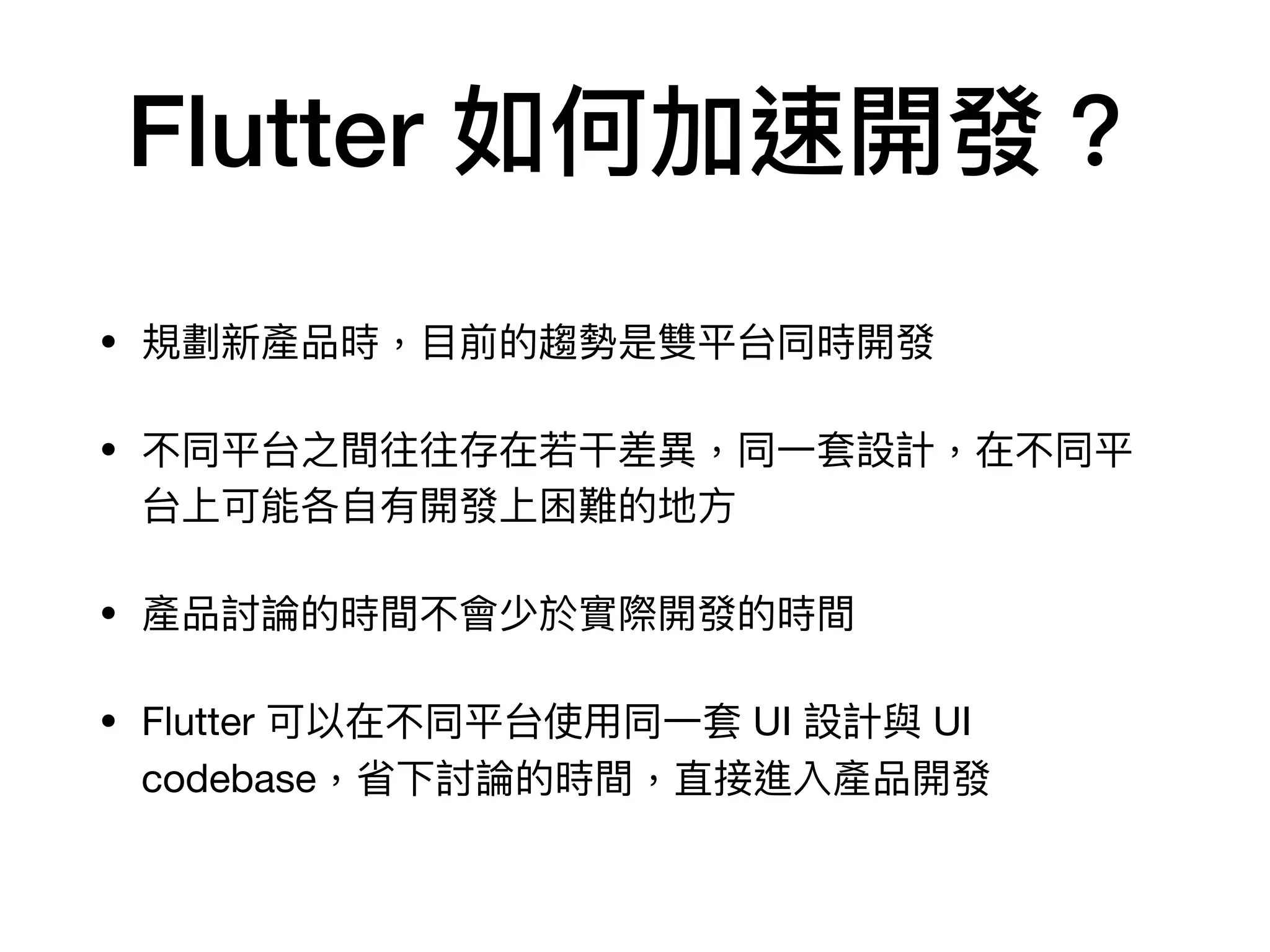Flutter 如何加速開發？
• 規劃新產品時，⽬前的趨勢是雙平台同時開發

• 不同平台之間往往存在若⼲差異，同⼀套設計，在不同平
台上可能各⾃有開發上困難的地⽅

• 產品討論的時間不會少於實際開發的時間

• Flutter 可以在不同平台使⽤同⼀套 UI 設計與 UI
codebase，省下討論的時間，直接進入產品開發
 